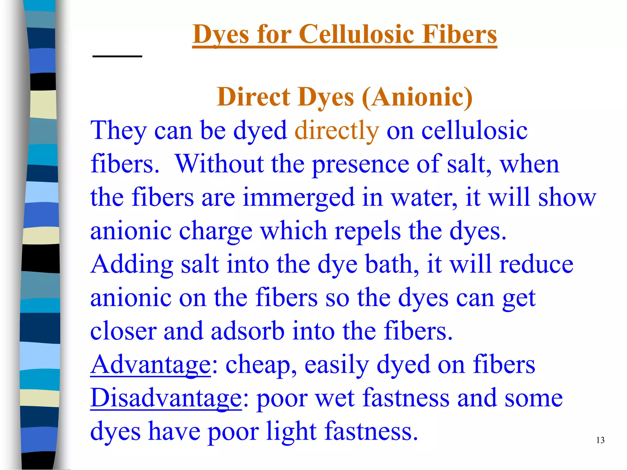 Dyes for Cellulosic Fibers

            Direct Dyes (Anionic)
They can be dyed directly on cellulosic
fibers. Without the presence of salt, when
the fibers are immerged in water, it will show
anionic charge which repels the dyes.
Adding salt into the dye bath, it will reduce
anionic on the fibers so the dyes can get
closer and adsorb into the fibers.
Advantage: cheap, easily dyed on fibers
Disadvantage: poor wet fastness and some
dyes have poor light fastness.                13
 