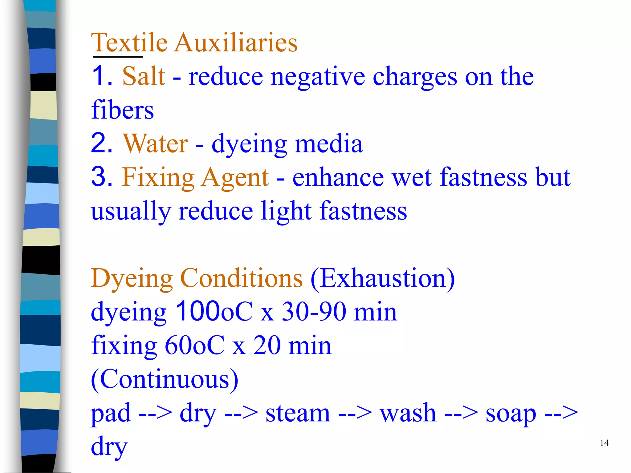 Textile Auxiliaries
1. Salt - reduce negative charges on the
fibers
2. Water - dyeing media
3. Fixing Agent - enhance wet fastness but
usually reduce light fastness

Dyeing Conditions (Exhaustion)
dyeing 100oC x 30-90 min
fixing 60oC x 20 min
(Continuous)
pad --> dry --> steam --> wash --> soap -->
                                              14
dry
 