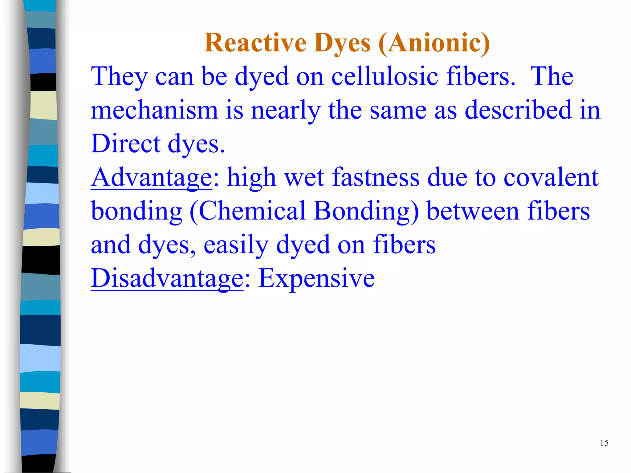 Reactive Dyes (Anionic)
They can be dyed on cellulosic fibers. The
mechanism is nearly the same as described in
Direct dyes.
Advantage: high wet fastness due to covalent
bonding (Chemical Bonding) between fibers
and dyes, easily dyed on fibers
Disadvantage: Expensive




                                           15
 