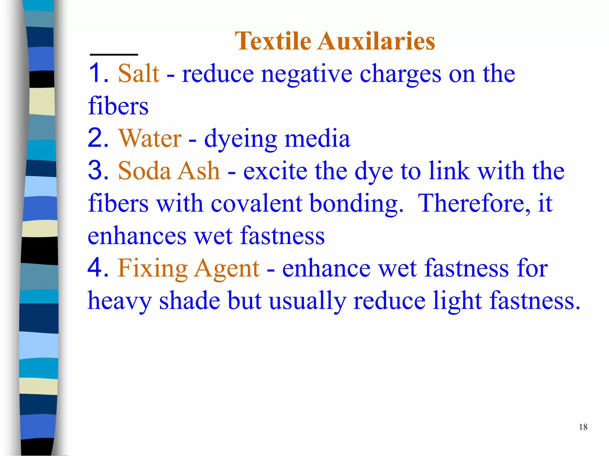 Textile Auxilaries
1. Salt - reduce negative charges on the
fibers
2. Water - dyeing media
3. Soda Ash - excite the dye to link with the
fibers with covalent bonding. Therefore, it
enhances wet fastness
4. Fixing Agent - enhance wet fastness for
heavy shade but usually reduce light fastness.



                                             18
 