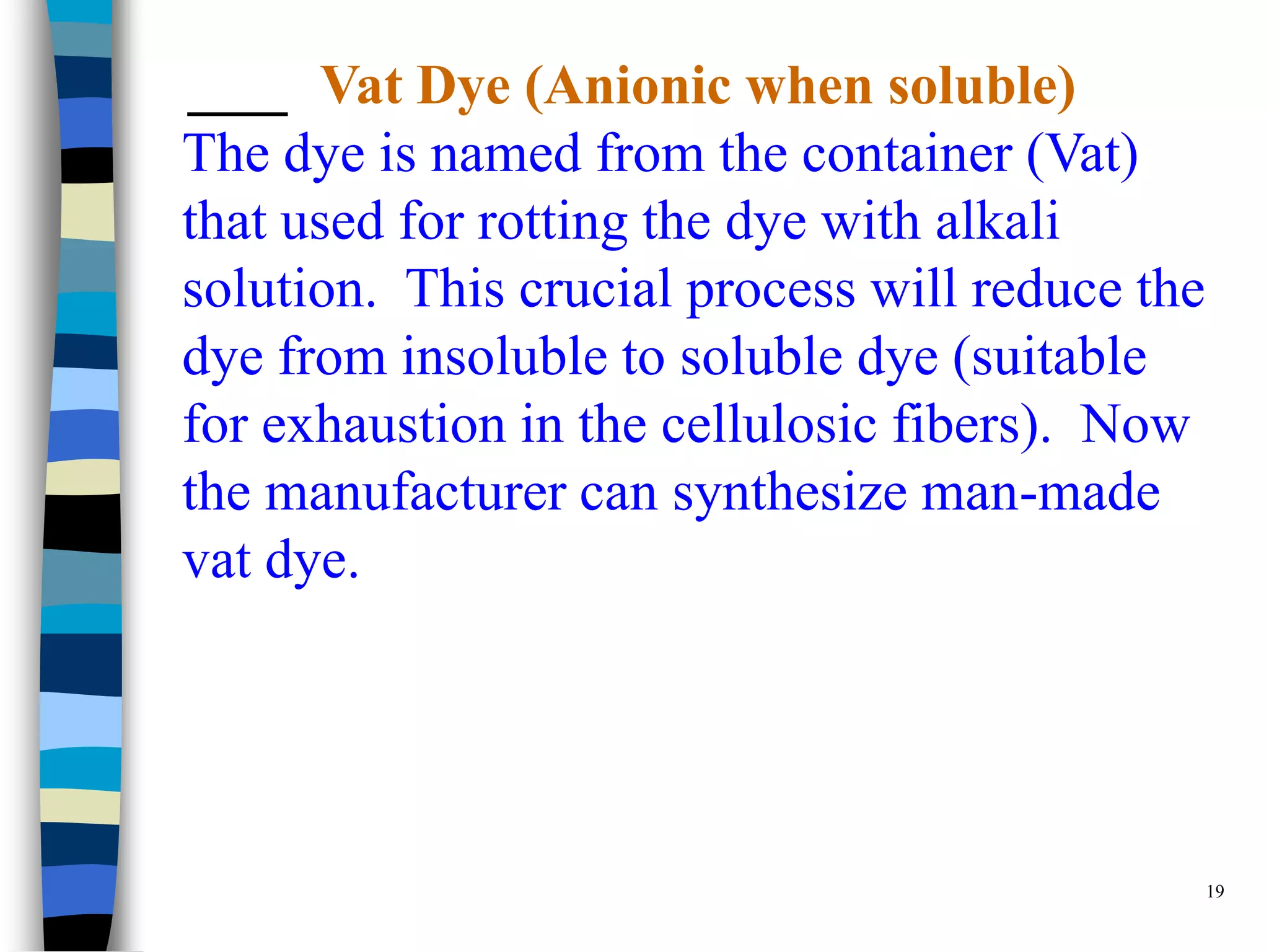 Vat Dye (Anionic when soluble)
The dye is named from the container (Vat)
that used for rotting the dye with alkali
solution. This crucial process will reduce the
dye from insoluble to soluble dye (suitable
for exhaustion in the cellulosic fibers). Now
the manufacturer can synthesize man-made
vat dye.




                                                 19
 
