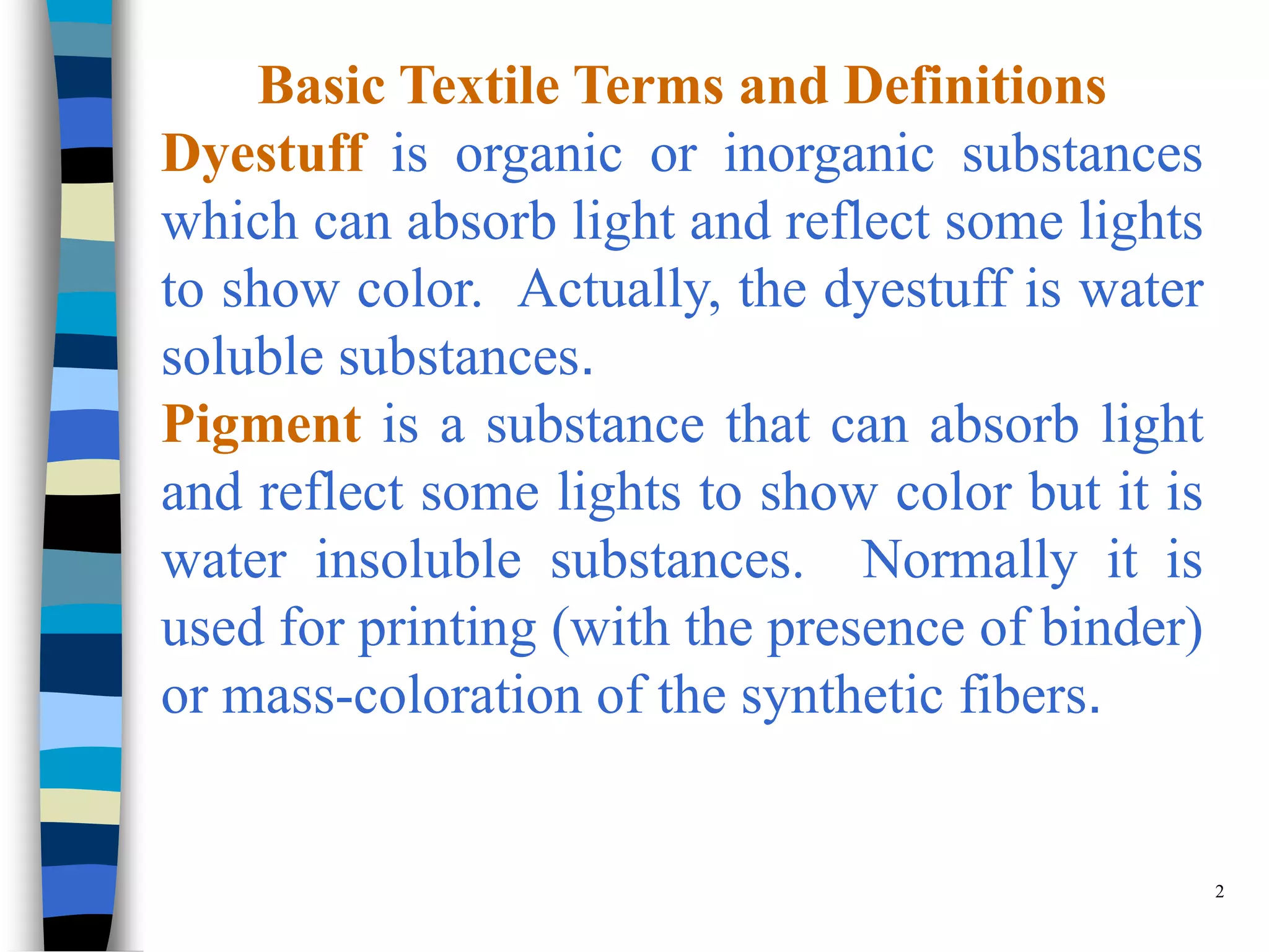 Basic Textile Terms and Definitions
Dyestuff is organic or inorganic substances
which can absorb light and reflect some lights
to show color. Actually, the dyestuff is water
soluble substances.
Pigment is a substance that can absorb light
and reflect some lights to show color but it is
water insoluble substances. Normally it is
used for printing (with the presence of binder)
or mass-coloration of the synthetic fibers.


                                                  2
 
