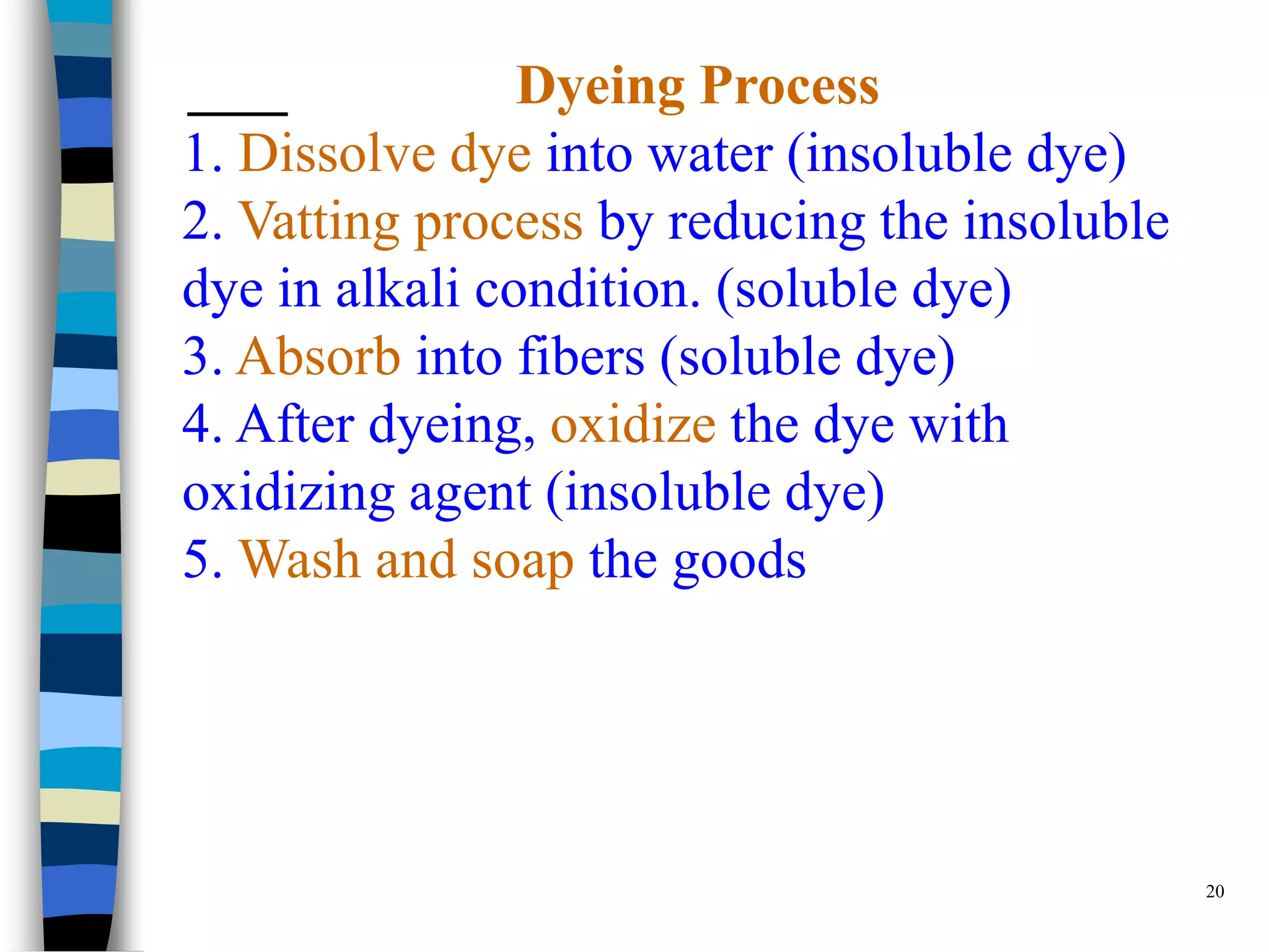 Dyeing Process
1. Dissolve dye into water (insoluble dye)
2. Vatting process by reducing the insoluble
dye in alkali condition. (soluble dye)
3. Absorb into fibers (soluble dye)
4. After dyeing, oxidize the dye with
oxidizing agent (insoluble dye)
5. Wash and soap the goods




                                               20
 