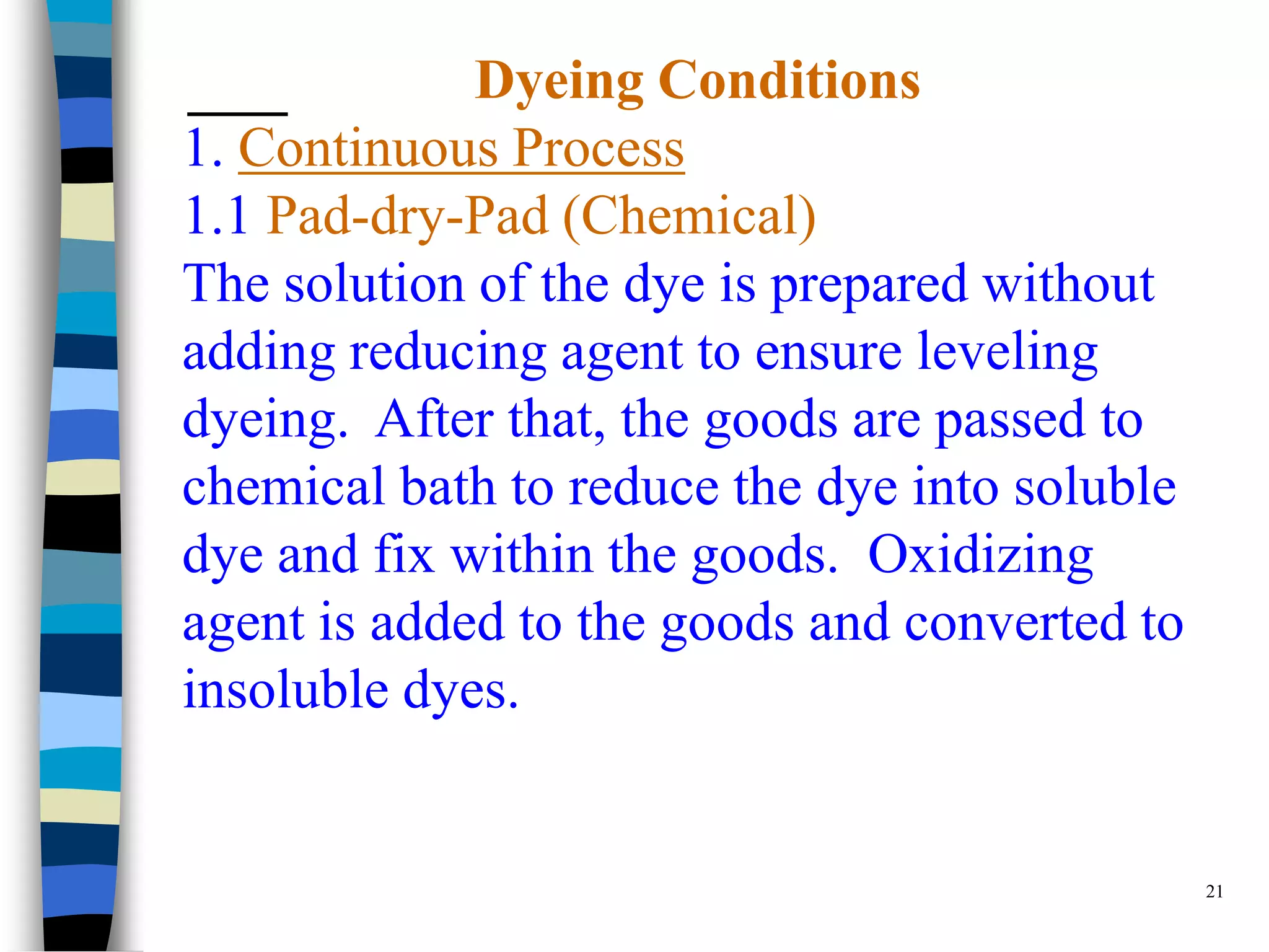Dyeing Conditions
1. Continuous Process
1.1 Pad-dry-Pad (Chemical)
The solution of the dye is prepared without
adding reducing agent to ensure leveling
dyeing. After that, the goods are passed to
chemical bath to reduce the dye into soluble
dye and fix within the goods. Oxidizing
agent is added to the goods and converted to
insoluble dyes.


                                               21
 