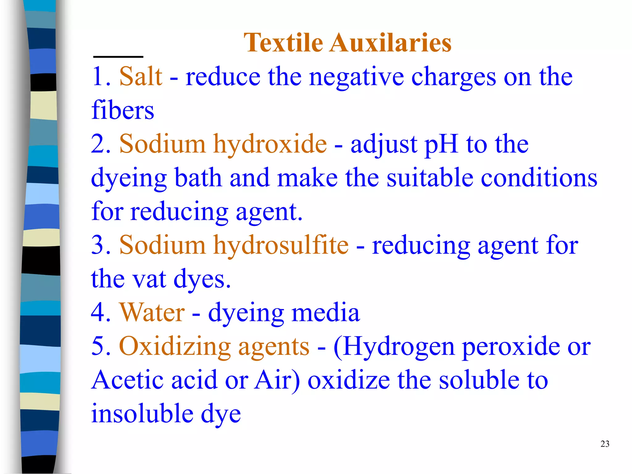 Textile Auxilaries
1. Salt - reduce the negative charges on the
fibers
2. Sodium hydroxide - adjust pH to the
dyeing bath and make the suitable conditions
for reducing agent.
3. Sodium hydrosulfite - reducing agent for
the vat dyes.
4. Water - dyeing media
5. Oxidizing agents - (Hydrogen peroxide or
Acetic acid or Air) oxidize the soluble to
insoluble dye
                                               23
 