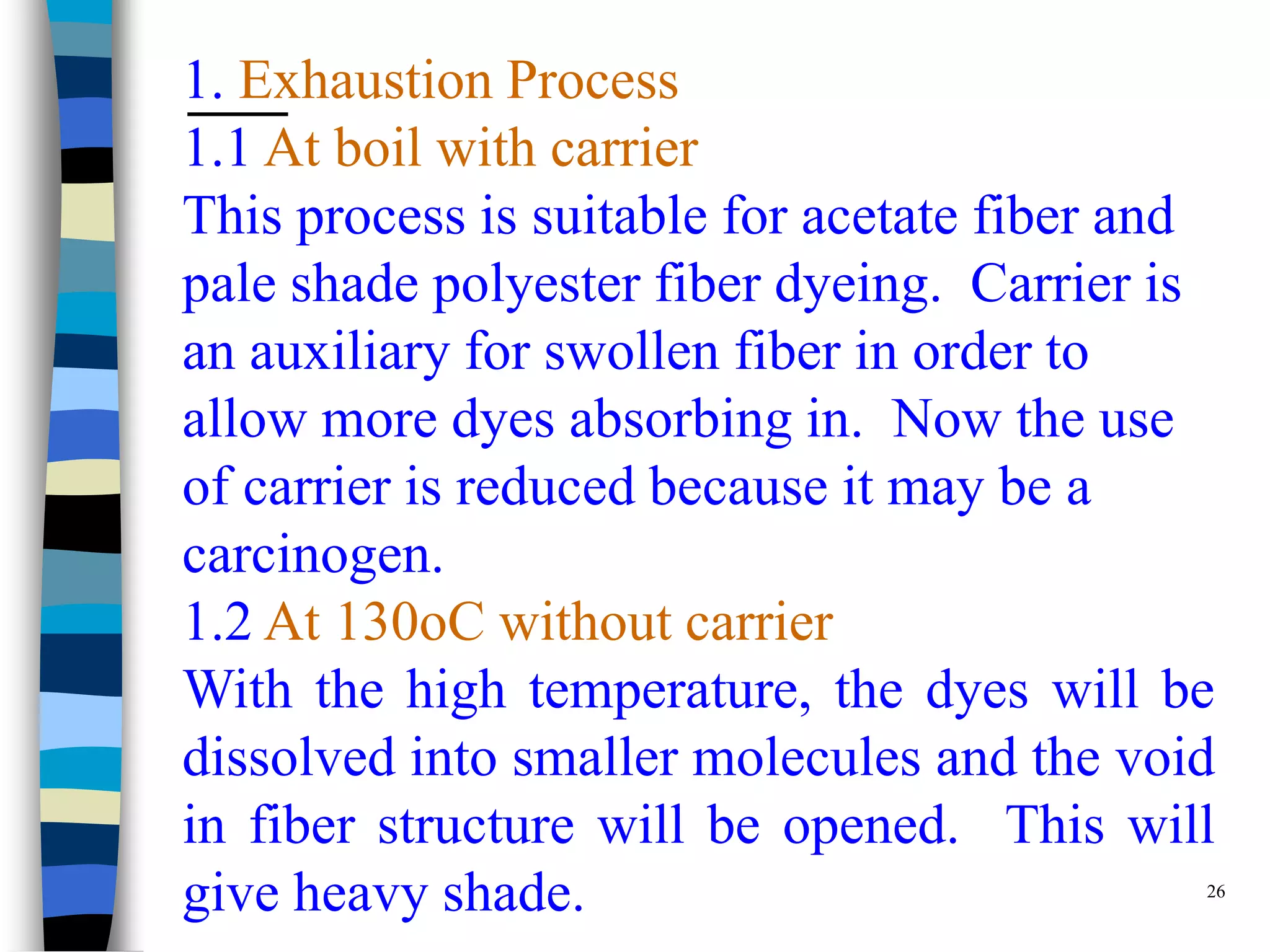 1. Exhaustion Process
1.1 At boil with carrier
This process is suitable for acetate fiber and
pale shade polyester fiber dyeing. Carrier is
an auxiliary for swollen fiber in order to
allow more dyes absorbing in. Now the use
of carrier is reduced because it may be a
carcinogen.
1.2 At 130oC without carrier
With the high temperature, the dyes will be
dissolved into smaller molecules and the void
in fiber structure will be opened. This will
give heavy shade.                              26
 