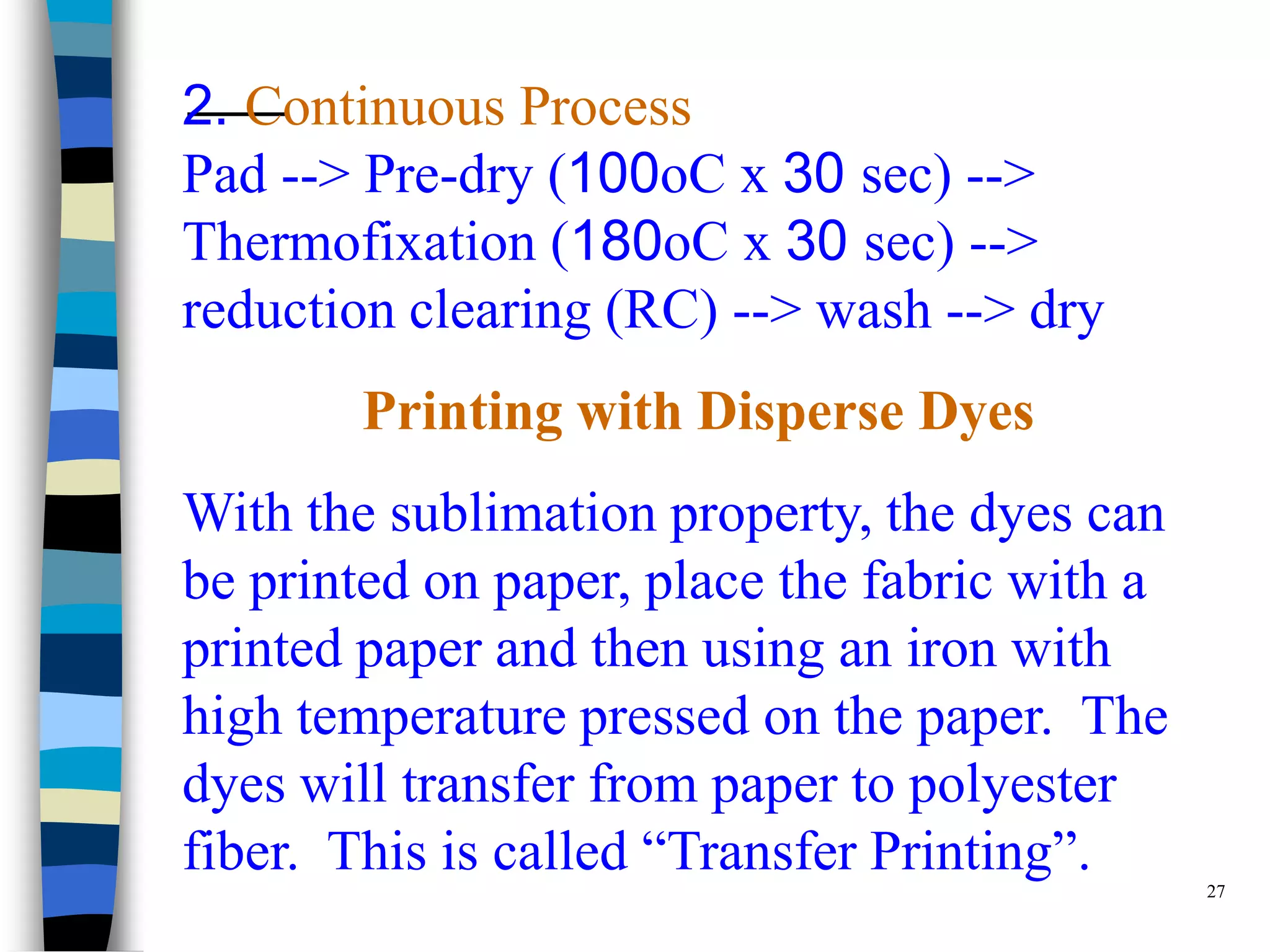 2. Continuous Process
Pad --> Pre-dry (100oC x 30 sec) -->
Thermofixation (180oC x 30 sec) -->
reduction clearing (RC) --> wash --> dry
        Printing with Disperse Dyes
With the sublimation property, the dyes can
be printed on paper, place the fabric with a
printed paper and then using an iron with
high temperature pressed on the paper. The
dyes will transfer from paper to polyester
fiber. This is called “Transfer Printing”.     27
 