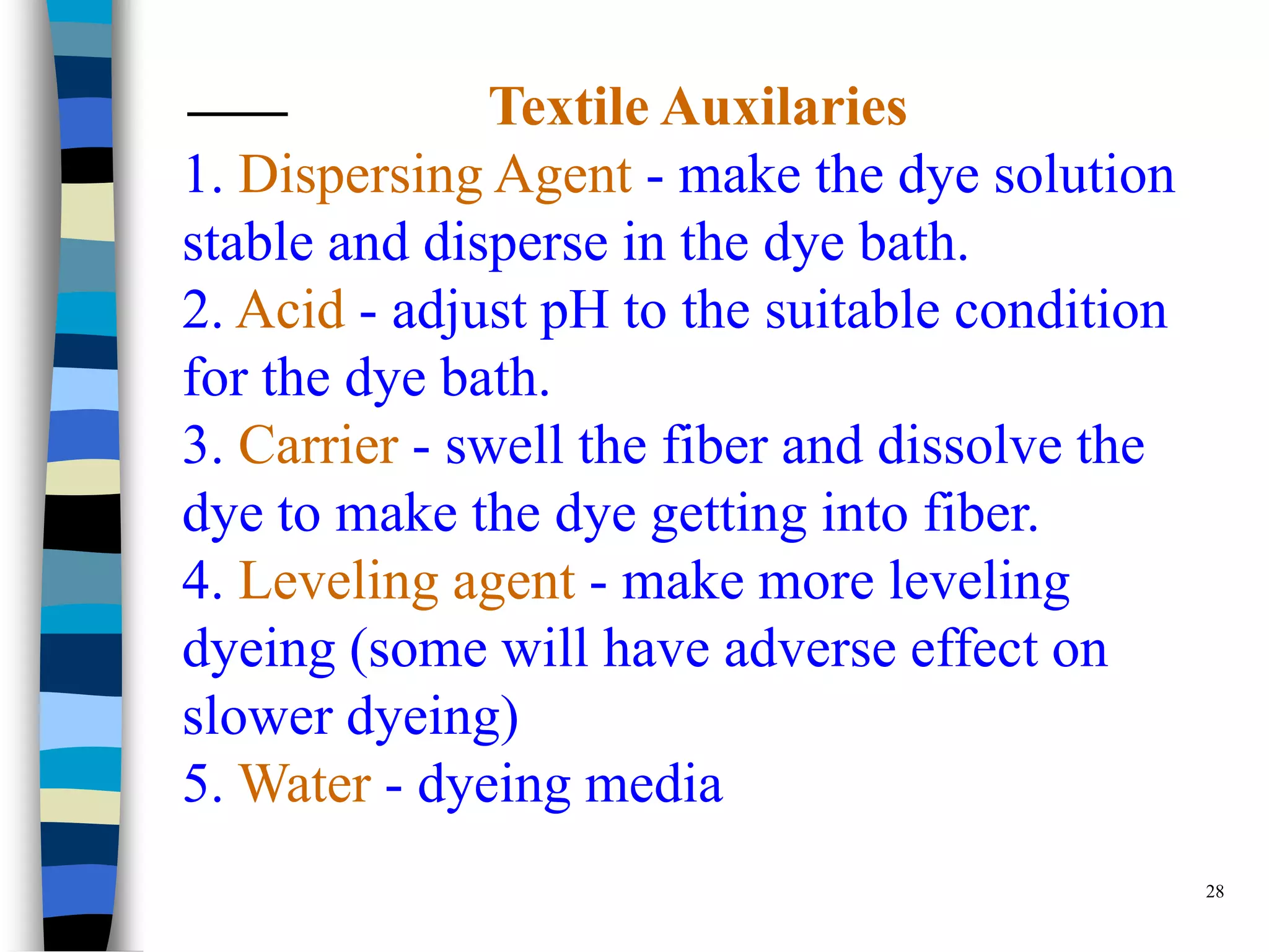 Textile Auxilaries
1. Dispersing Agent - make the dye solution
stable and disperse in the dye bath.
2. Acid - adjust pH to the suitable condition
for the dye bath.
3. Carrier - swell the fiber and dissolve the
dye to make the dye getting into fiber.
4. Leveling agent - make more leveling
dyeing (some will have adverse effect on
slower dyeing)
5. Water - dyeing media
                                                28
 