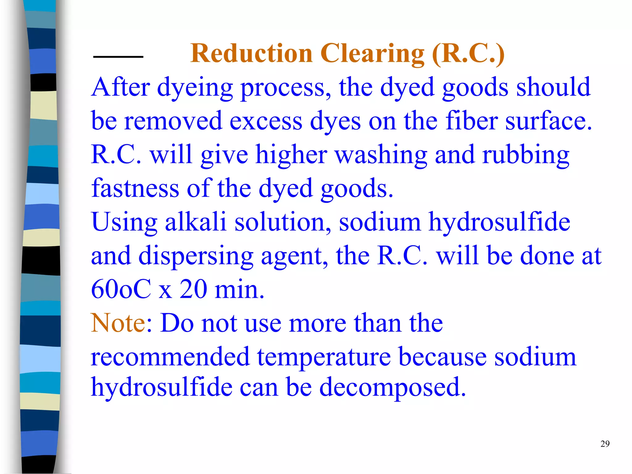 Reduction Clearing (R.C.)
After dyeing process, the dyed goods should
be removed excess dyes on the fiber surface.
R.C. will give higher washing and rubbing
fastness of the dyed goods.
Using alkali solution, sodium hydrosulfide
and dispersing agent, the R.C. will be done at
60oC x 20 min.
Note: Do not use more than the
recommended temperature because sodium
hydrosulfide can be decomposed.
                                             29
 