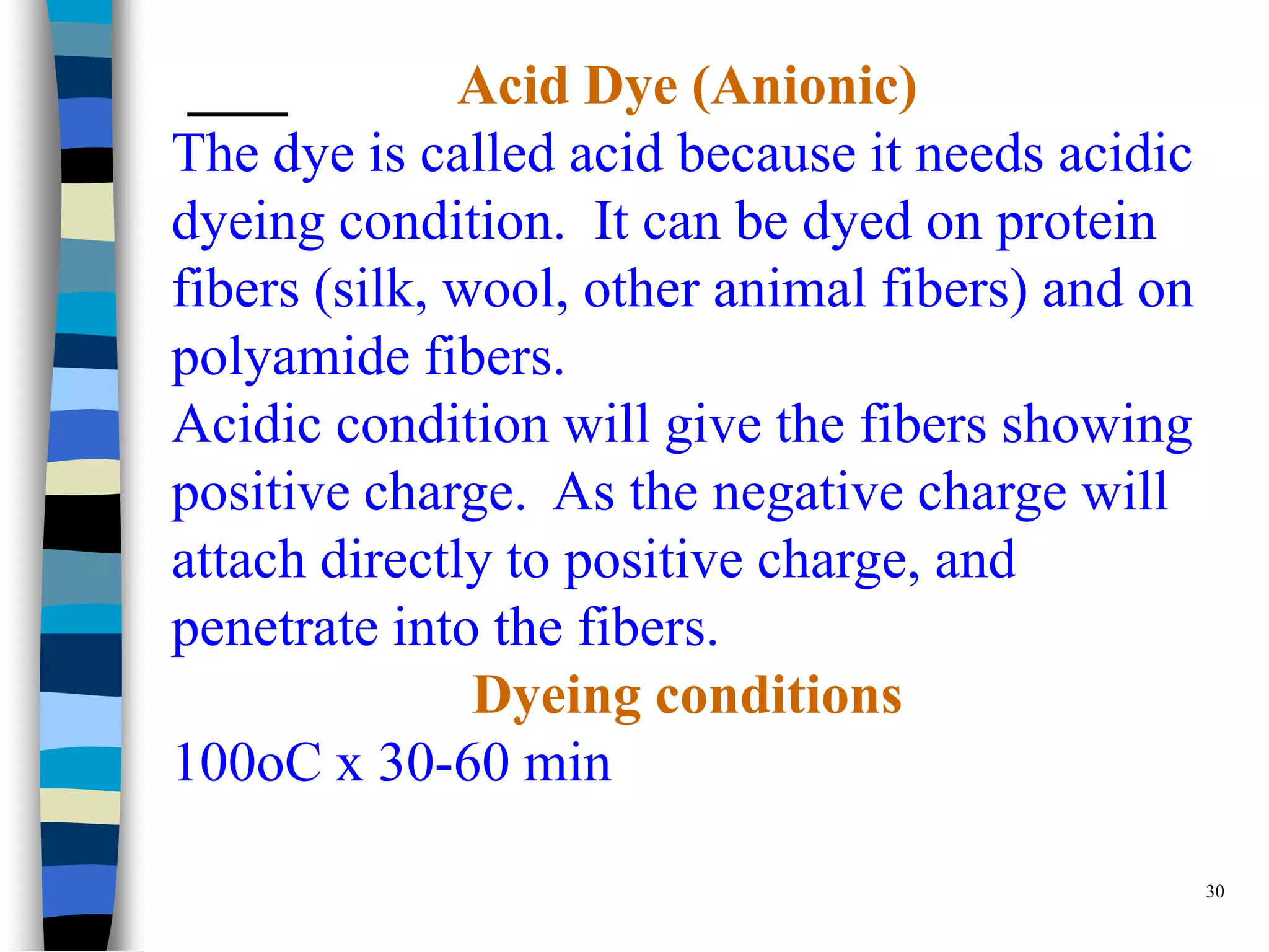 Acid Dye (Anionic)
The dye is called acid because it needs acidic
dyeing condition. It can be dyed on protein
fibers (silk, wool, other animal fibers) and on
polyamide fibers.
Acidic condition will give the fibers showing
positive charge. As the negative charge will
attach directly to positive charge, and
penetrate into the fibers.
               Dyeing conditions
100oC x 30-60 min

                                                  30
 