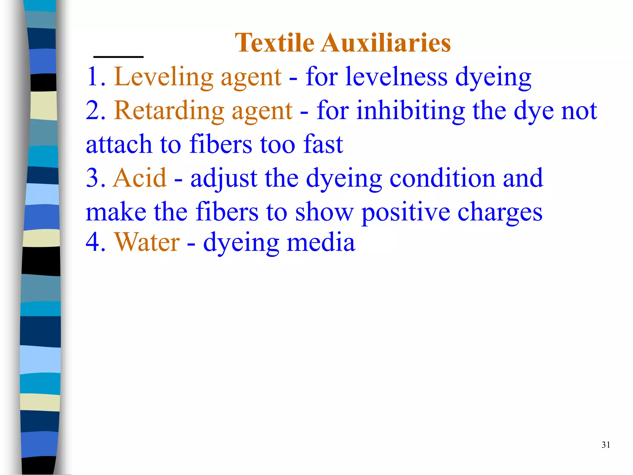 Textile Auxiliaries
1. Leveling agent - for levelness dyeing
2. Retarding agent - for inhibiting the dye not
attach to fibers too fast
3. Acid - adjust the dyeing condition and
make the fibers to show positive charges
4. Water - dyeing media




                                                  31
 