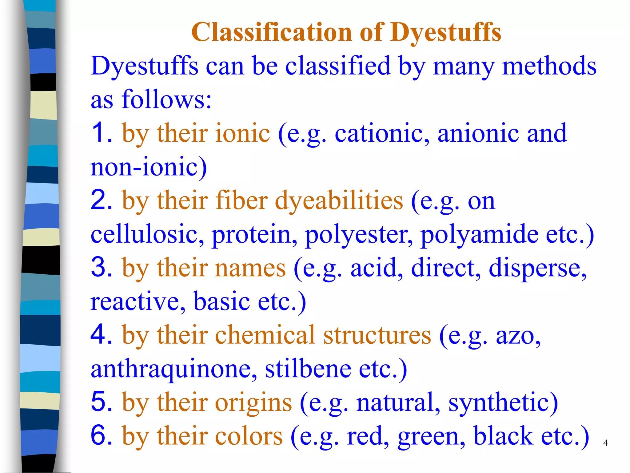 Classification of Dyestuffs
Dyestuffs can be classified by many methods
as follows:
1. by their ionic (e.g. cationic, anionic and
non-ionic)
2. by their fiber dyeabilities (e.g. on
cellulosic, protein, polyester, polyamide etc.)
3. by their names (e.g. acid, direct, disperse,
reactive, basic etc.)
4. by their chemical structures (e.g. azo,
anthraquinone, stilbene etc.)
5. by their origins (e.g. natural, synthetic)
6. by their colors (e.g. red, green, black etc.) 4
 