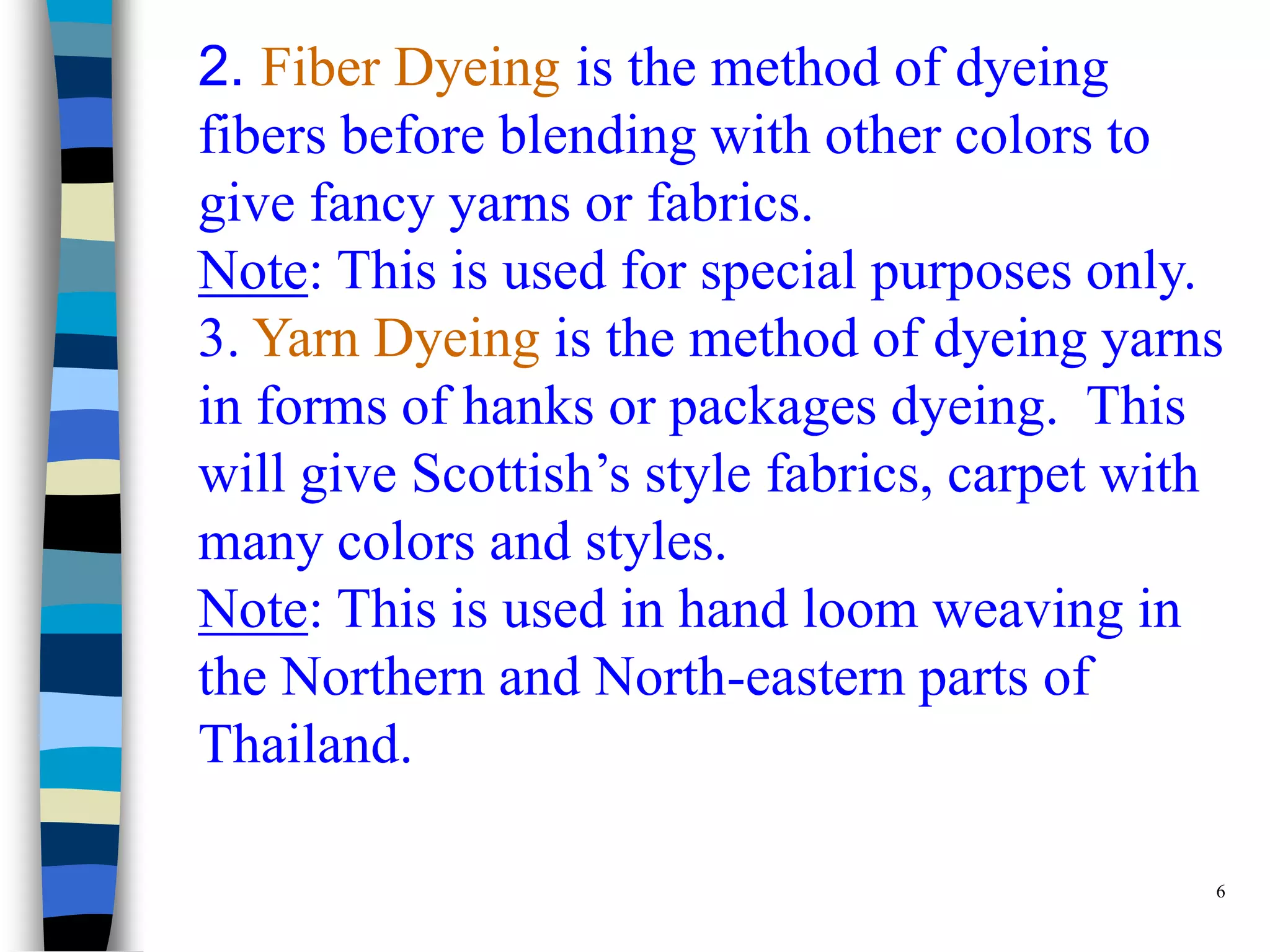 2. Fiber Dyeing is the method of dyeing
fibers before blending with other colors to
give fancy yarns or fabrics.
Note: This is used for special purposes only.
3. Yarn Dyeing is the method of dyeing yarns
in forms of hanks or packages dyeing. This
will give Scottish’s style fabrics, carpet with
many colors and styles.
Note: This is used in hand loom weaving in
the Northern and North-eastern parts of
Thailand.

                                              6
 