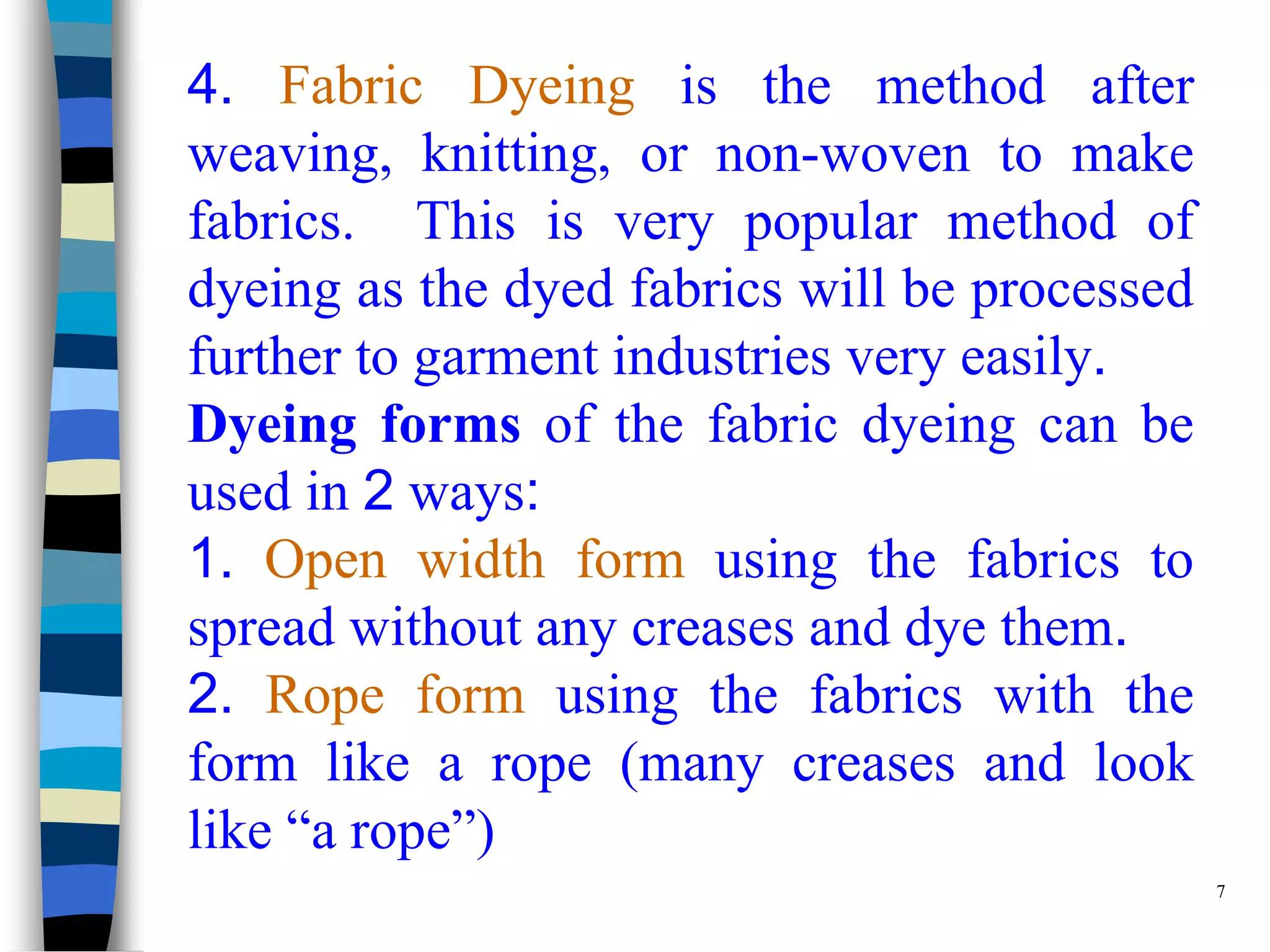 4. Fabric Dyeing is the method after
weaving, knitting, or non-woven to make
fabrics. This is very popular method of
dyeing as the dyed fabrics will be processed
further to garment industries very easily.
Dyeing forms of the fabric dyeing can be
used in 2 ways:
1. Open width form using the fabrics to
spread without any creases and dye them.
2. Rope form using the fabrics with the
form like a rope (many creases and look
like “a rope”)
                                               7
 