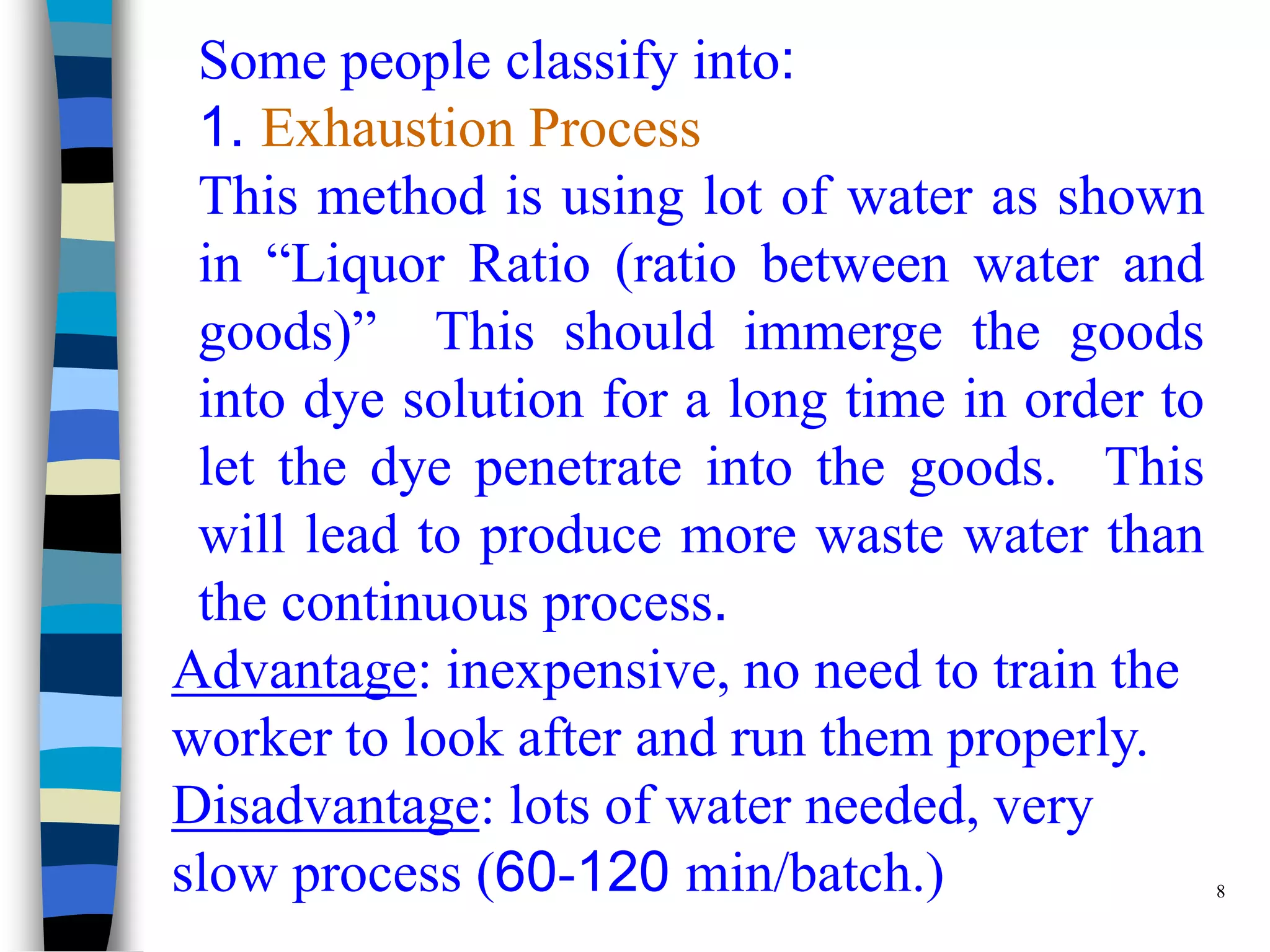 Some people classify into:
 1. Exhaustion Process
 This method is using lot of water as shown
 in “Liquor Ratio (ratio between water and
 goods)” This should immerge the goods
 into dye solution for a long time in order to
 let the dye penetrate into the goods. This
 will lead to produce more waste water than
 the continuous process.
Advantage: inexpensive, no need to train the
worker to look after and run them properly.
Disadvantage: lots of water needed, very
slow process (60-120 min/batch.)               8
 