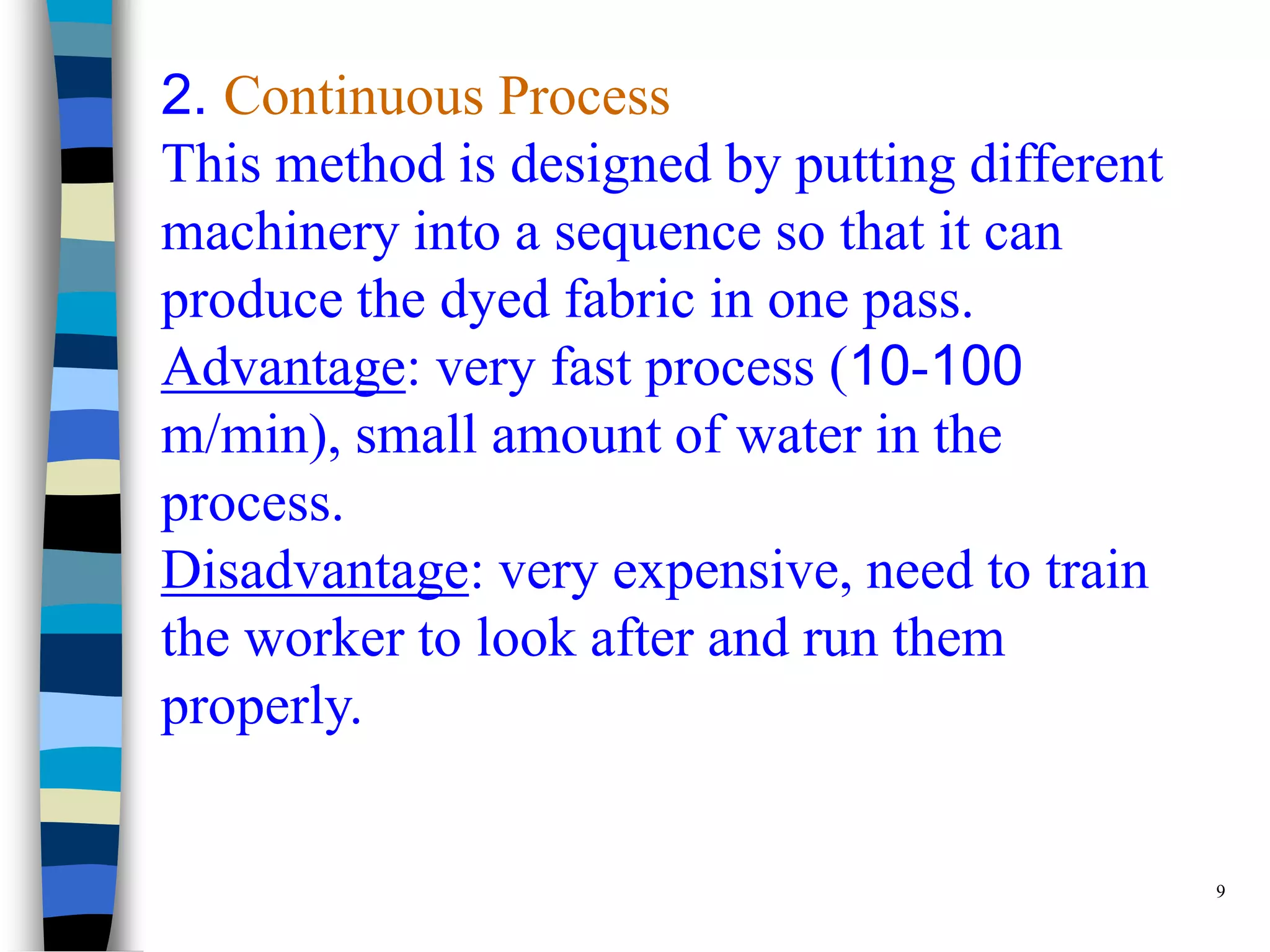 2. Continuous Process
This method is designed by putting different
machinery into a sequence so that it can
produce the dyed fabric in one pass.
Advantage: very fast process (10-100
m/min), small amount of water in the
process.
Disadvantage: very expensive, need to train
the worker to look after and run them
properly.


                                               9
 