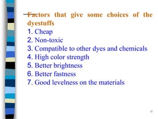 Factors that give some choices of the
dyestuffs
1. Cheap
2. Non-toxic
3. Compatible to other dyes and chemicals
4. High color strength
5. Better brightness
6. Better fastness
7. Good levelness on the materials


                                        12
 