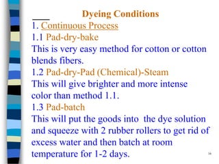 Dyeing Conditions
1. Continuous Process
1.1 Pad-dry-bake
This is very easy method for cotton or cotton
blends fibers.
1.2 Pad-dry-Pad (Chemical)-Steam
This will give brighter and more intense
color than method 1.1.
1.3 Pad-batch
This will put the goods into the dye solution
and squeeze with 2 rubber rollers to get rid of
excess water and then batch at room
temperature for 1-2 days.                      16
 