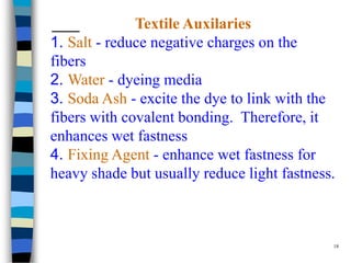 Textile Auxilaries
1. Salt - reduce negative charges on the
fibers
2. Water - dyeing media
3. Soda Ash - excite the dye to link with the
fibers with covalent bonding. Therefore, it
enhances wet fastness
4. Fixing Agent - enhance wet fastness for
heavy shade but usually reduce light fastness.



                                             18
 