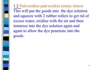 1.2 Pad-oxidize-pad-oxidize (many times)
This will put the goods into the dye solution
and squeeze with 2 rubber rollers to get rid of
excess water, oxidize with the air and then
immerse into the dye solution again and
again to allow the dye penetrate into the
goods.




                                              22
 