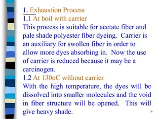 1. Exhaustion Process
1.1 At boil with carrier
This process is suitable for acetate fiber and
pale shade polyester fiber dyeing. Carrier is
an auxiliary for swollen fiber in order to
allow more dyes absorbing in. Now the use
of carrier is reduced because it may be a
carcinogen.
1.2 At 130oC without carrier
With the high temperature, the dyes will be
dissolved into smaller molecules and the void
in fiber structure will be opened. This will
give heavy shade.                              26
 