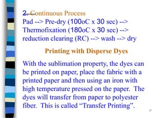 2. Continuous Process
Pad --> Pre-dry (100oC x 30 sec) -->
Thermofixation (180oC x 30 sec) -->
reduction clearing (RC) --> wash --> dry
        Printing with Disperse Dyes
With the sublimation property, the dyes can
be printed on paper, place the fabric with a
printed paper and then using an iron with
high temperature pressed on the paper. The
dyes will transfer from paper to polyester
fiber. This is called “Transfer Printing”.     27
 