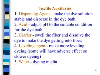 Textile Auxilaries
1. Dispersing Agent - make the dye solution
stable and disperse in the dye bath.
2. Acid - adjust pH to the suitable condition
for the dye bath.
3. Carrier - swell the fiber and dissolve the
dye to make the dye getting into fiber.
4. Leveling agent - make more leveling
dyeing (some will have adverse effect on
slower dyeing)
5. Water - dyeing media
                                                28
 
