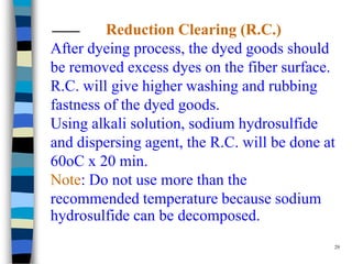 Reduction Clearing (R.C.)
After dyeing process, the dyed goods should
be removed excess dyes on the fiber surface.
R.C. will give higher washing and rubbing
fastness of the dyed goods.
Using alkali solution, sodium hydrosulfide
and dispersing agent, the R.C. will be done at
60oC x 20 min.
Note: Do not use more than the
recommended temperature because sodium
hydrosulfide can be decomposed.
                                             29
 