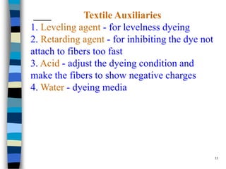 Textile Auxiliaries
1. Leveling agent - for levelness dyeing
2. Retarding agent - for inhibiting the dye not
attach to fibers too fast
3. Acid - adjust the dyeing condition and
make the fibers to show negative charges
4. Water - dyeing media




                                                  33
 