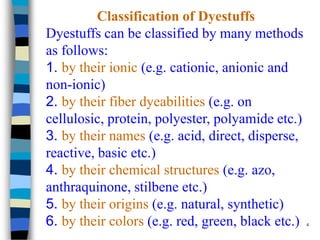 Classification of Dyestuffs
Dyestuffs can be classified by many methods
as follows:
1. by their ionic (e.g. cationic, anionic and
non-ionic)
2. by their fiber dyeabilities (e.g. on
cellulosic, protein, polyester, polyamide etc.)
3. by their names (e.g. acid, direct, disperse,
reactive, basic etc.)
4. by their chemical structures (e.g. azo,
anthraquinone, stilbene etc.)
5. by their origins (e.g. natural, synthetic)
6. by their colors (e.g. red, green, black etc.) 4
 