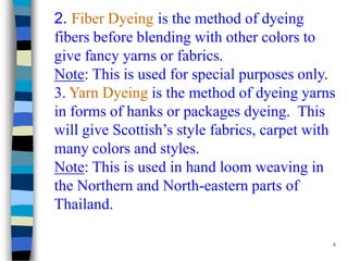 2. Fiber Dyeing is the method of dyeing
fibers before blending with other colors to
give fancy yarns or fabrics.
Note: This is used for special purposes only.
3. Yarn Dyeing is the method of dyeing yarns
in forms of hanks or packages dyeing. This
will give Scottish’s style fabrics, carpet with
many colors and styles.
Note: This is used in hand loom weaving in
the Northern and North-eastern parts of
Thailand.

                                              6
 