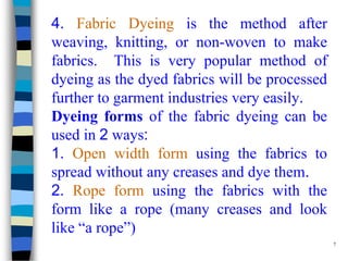4. Fabric Dyeing is the method after
weaving, knitting, or non-woven to make
fabrics. This is very popular method of
dyeing as the dyed fabrics will be processed
further to garment industries very easily.
Dyeing forms of the fabric dyeing can be
used in 2 ways:
1. Open width form using the fabrics to
spread without any creases and dye them.
2. Rope form using the fabrics with the
form like a rope (many creases and look
like “a rope”)
                                               7
 