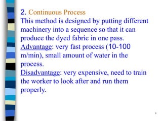 2. Continuous Process
This method is designed by putting different
machinery into a sequence so that it can
produce the dyed fabric in one pass.
Advantage: very fast process (10-100
m/min), small amount of water in the
process.
Disadvantage: very expensive, need to train
the worker to look after and run them
properly.


                                               9
 