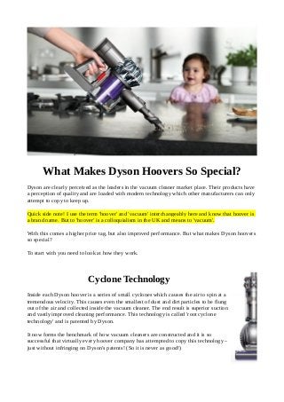 What Makes Dyson Hoovers So Special?
Dyson are clearly perceived as the leaders in the vacuum cleaner market place. Their products have
a perception of quality and are loaded with modern technology which other manufacturers can only
attempt to copy to keep up.
Quick side note! I use the term 'hoover' and 'vacuum' interchangeably here and know that hoover is
a brand name. But to 'hoover' is a colloquialism in the UK and means to 'vacuum'.
With this comes a higher price tag, but also improved performance. But what makes Dyson hoovers
so special?
To start with you need to look at how they work.
Cyclone Technology
Inside each Dyson hoover is a series of small cyclones which causes the air to spin at a
tremendous velocity. This causes even the smallest of dust and dirt particles to be flung
out of the air and collected inside the vacuum cleaner. The end result is superior suction
and vastly improved cleaning performance. This technology is called 'root cyclone
technology' and is patented by Dyson.
It now forms the benchmark of how vacuum cleaners are constructed and it is so
successful that virtually every hoover company has attempted to copy this technology –
just without infringing on Dyson's patents! (So it is never as good!)
 