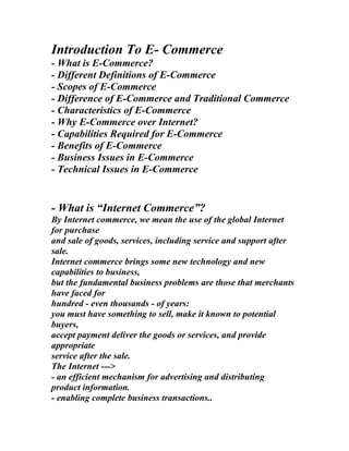 Introduction To E- Commerce
- What is E-Commerce?
- Different Definitions of E-Commerce
- Scopes of E-Commerce
- Difference of E-Commerce and Traditional Commerce
- Characteristics of E-Commerce
- Why E-Commerce over Internet?
- Capabilities Required for E-Commerce
- Benefits of E-Commerce
- Business Issues in E-Commerce
- Technical Issues in E-Commerce


- What is “Internet Commerce”?
By Internet commerce, we mean the use of the global Internet
for purchase
and sale of goods, services, including service and support after
sale.
Internet commerce brings some new technology and new
capabilities to business,
but the fundamental business problems are those that merchants
have faced for
hundred - even thousands - of years:
you must have something to sell, make it known to potential
buyers,
accept payment deliver the goods or services, and provide
appropriate
service after the sale.
The Internet --->
- an efficient mechanism for advertising and distributing
product information.
- enabling complete business transactions..
 