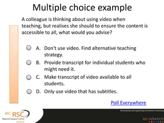 Multiple choice example
A colleague is thinking about using video when
teaching, but realises she should to ensure the content is
accessible to all, what would you advise?

      A. Don't use video. Find alternative teaching
         strategy.
      B. Provide transcript for individual students who
         might need it.
      C. Make transcript of video available to all
         students.
      D. Only use video that has subtitles.

                                         Poll Everywhere
 