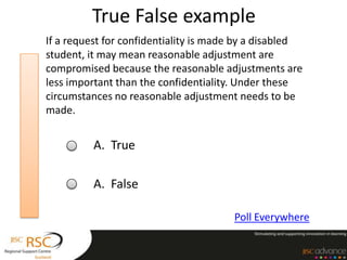 True False example
If a request for confidentiality is made by a disabled
student, it may mean reasonable adjustment are
compromised because the reasonable adjustments are
less important than the confidentiality. Under these
circumstances no reasonable adjustment needs to be
made.


          A. True

          A. False

                                       Poll Everywhere
 