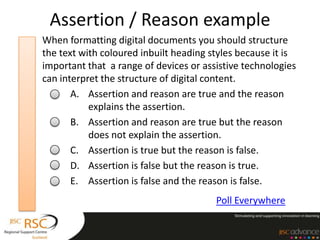 Assertion / Reason example
When formatting digital documents you should structure
the text with coloured inbuilt heading styles because it is
important that a range of devices or assistive technologies
can interpret the structure of digital content.
       A. Assertion and reason are true and the reason
           explains the assertion.
       B. Assertion and reason are true but the reason
           does not explain the assertion.
       C. Assertion is true but the reason is false.
       D. Assertion is false but the reason is true.
       E. Assertion is false and the reason is false.
                                        Poll Everywhere
 