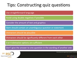 Tips: Constructing quiz questions
Use straightforward language

Avoid using double negatives if possible

Consider the amount of text and graphics

Stem should contain an unambiguous question or statement

Distractors should be plausible

Distractors should be significantly different from each other

3 or 4 distractor options are sufficient

Don’t give the answer to one question in the wording of another one
 