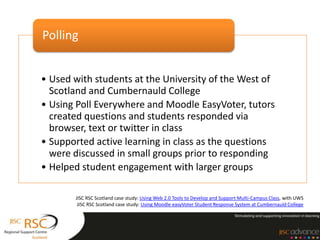 Polling


• Used with students at the University of the West of
  Scotland and Cumbernauld College
• Using Poll Everywhere and Moodle EasyVoter, tutors
  created questions and students responded via
  browser, text or twitter in class
• Supported active learning in class as the questions
  were discussed in small groups prior to responding
• Helped student engagement with larger groups

       JISC RSC Scotland case study: Using Web 2.0 Tools to Develop and Support Multi-Campus Class, with UWS
        JISC RSC Scotland case study: Using Moodle easyVoter Student Response System at Cumbernauld College
 