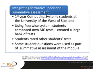 Integrating formative, peer and
summative assessment
• 1st year Computing Systems students at
  the University of the West of Scotland
• Using Peerwise system, students
  composed own MC tests – created a large
  bank of tests
• Students rated other students’ tests
• Some student questions were used as part
  of summative assessment of the module

      JISC RSC Scotland case study: Using Web 2.0 Tools to Develop and Support Multi-Campus Class, with UWS
       JISC RSC Scotland case study: Using Moodle easyVoter Student Response System at Cumbernauld College
 