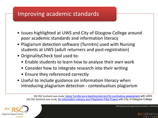 Improving academic standards

• Issues highlighted at UWS and City of Glasgow College around
  poor academic standards and information literacy
• Plagiarism detection software (Turnitin) used with Nursing
  students at UWS (adult returners and post-registration)
• OriginalityCheck tool used to:
  • Enable students to learn how to analyse their own work
  • Consider how to integrate research into their writing
  • Ensure they referenced correctly
• Useful to include guidance on information literacy when
  introducing plagiarism detection - contextualises plagiarism

           JISC RSC Scotland case study: Using Turnitin as a teaching tool and for summative assessment with UWS
    JISC RSC Scotland case study: An Information Literacy and Plagiarism Pilot Project with City of Glasgow College
 