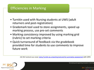 Efficiencies in Marking

• Turnitin used with Nursing students at UWS (adult
  returners and post-registration)
• Grademark tool used to store assignments, speed up
  marking process, use pre-set comments
• Marking consistency improved by using marking grid
  (rubric) to set marking criteria
• Quick turnaround of feedback via the gradebook
  provided time for students to use comments to improve
  future work

       JISC RSC Scotland case study: Using Turnitin as a teaching tool and for summative assessment with UWS
 