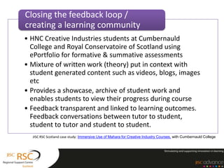 Closing the feedback loop /
creating a learning community
• HNC Creative Industries students at Cumbernauld
  College and Royal Conservatoire of Scotland using
  ePortfolio for formative & summative assessments
• Mixture of written work (theory) put in context with
  student generated content such as videos, blogs, images
  etc
• Provides a showcase, archive of student work and
  enables students to view their progress during course
• Feedback transparent and linked to learning outcomes.
  Feedback conversations between tutor to student,
  student to tutor and student to student.
  JISC RSC Scotland case study: Immersive Use of Mahara for Creative Industry Courses, with Cumbernauld College
 