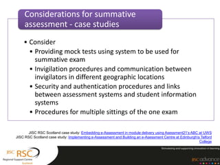 Considerations for summative
    assessment - case studies
    • Consider
      • Providing mock tests using system to be used for
        summative exam
      • Invigilation procedures and communication between
        invigilators in different geographic locations
      • Security and authentication procedures and links
        between assessment systems and student information
        systems
      • Procedures for multiple sittings of the one exam

      JISC RSC Scotland case study: Embedding e-Assessment in module delivery using Asessment21’s ABC at UWS
JISC RSC Scotland case study: Implementing e-Assessment and Building an e-Asessment Centre at Edinburghs Telford
                                                                                                         College
 