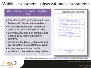 Mobile assessment - observational assessments
   Observational assessment using tablet
                    PCs

  • Use of tablet PCs at South Lanarkshire
    College with Construction students.
  • Assessment templates created and
    used to record assessment activity.
  • Comments recorded on template and
    a digital copy made available to
    students.
  • Immediate feedback for learners and
    access to their own portfolio of work
  • Assessment readily and easily
    available to external awarding bodies

                   JISC RSC Scotland case study The use of tablet PCs for e-assessment, at South Lanarkshire College
 