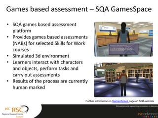 Games based assessment – SQA GamesSpace
• SQA games based assessment
  platform
• Provides games based assessments
  (NABs) for selected Skills for Work
  courses
• Simulated 3d environment
• Learners interact with characters
  and objects, perform tasks and
  carry out assessments
• Results of the process are currently
  human marked

                                    Further information on GamesSpace page on SQA website
 