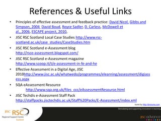 References & Useful Links
•   Principles of effective assessment and feedback practice: David Nicol, Gibbs and
    Simpson, 2004 David Boud, Royce Sadler, D. Carless, McDowell et
    al., 2006, ESCAPE project, 2010,
•   JISC RSC Scotland Local Case Studies http://www.rsc-
    scotland.ac.uk/case_studies/CaseStudies.htm
•   JISC RSC Scotland e-Assessment blog
    http://rsce-assessment.blogspot.com/
•   JISC RSC Scotland e-Assessment magazine
    http://www.scoop.it/t/e-assessment-in-fe-and-he
•   Effective Assessment in a Digital Age, JISC
    2010http://www.jisc.ac.uk/whatwedo/programmes/elearning/assessment/digiass
    ess.aspx
•   SQA eAssessment Resource
           http://www.sqa.org.uk/files_ccc/eAssessmentResource.html
•   JISC Techdis e-Assessment Staff Pack
    http://staffpacks.jisctechdis.ac.uk/Staff%20Packs/E-Assessment/index.xml
                                                                          Icons by http://dryicons.com
 