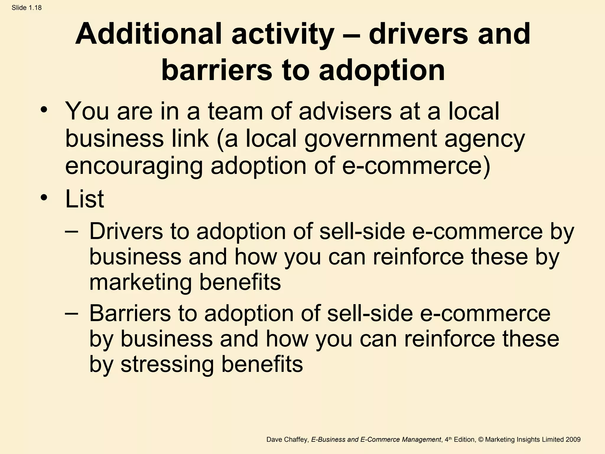 Dave Chaffey, E-Business and E-Commerce Management, 4th
Edition, © Marketing Insights Limited 2009
Slide 1.18
Additional activity – drivers and
barriers to adoption
• You are in a team of advisers at a local
business link (a local government agency
encouraging adoption of e-commerce)
• List
– Drivers to adoption of sell-side e-commerce by
business and how you can reinforce these by
marketing benefits
– Barriers to adoption of sell-side e-commerce
by business and how you can reinforce these
by stressing benefits
 