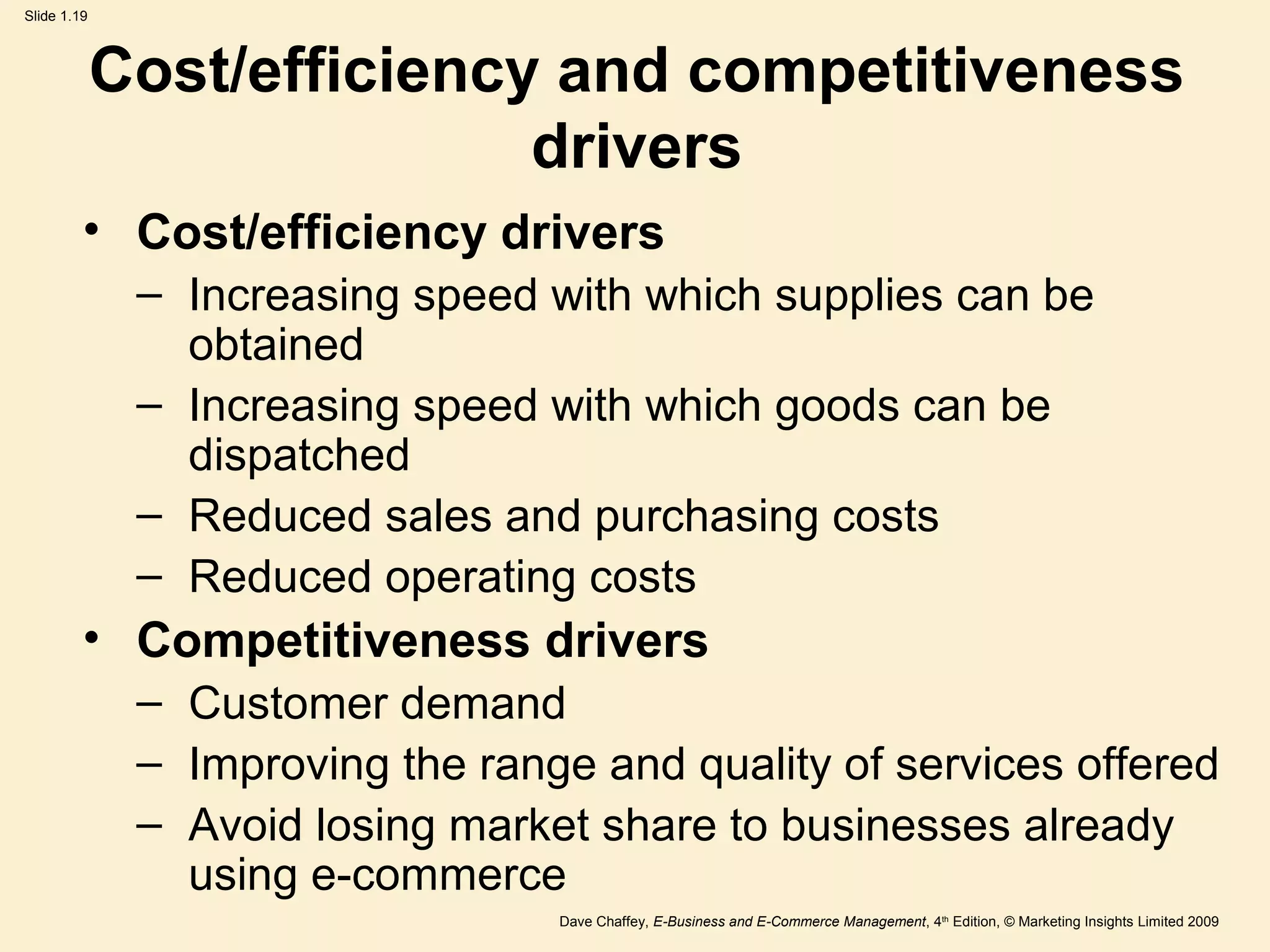 Dave Chaffey, E-Business and E-Commerce Management, 4th
Edition, © Marketing Insights Limited 2009
Slide 1.19
Cost/efficiency and competitiveness
drivers
• Cost/efficiency drivers
– Increasing speed with which supplies can be
obtained
– Increasing speed with which goods can be
dispatched
– Reduced sales and purchasing costs
– Reduced operating costs
• Competitiveness drivers
– Customer demand
– Improving the range and quality of services offered
– Avoid losing market share to businesses already
using e-commerce
 